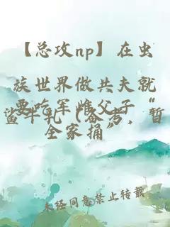 【总攻np】在虫族世界做共夫就要吃军雌父子“全家捅”